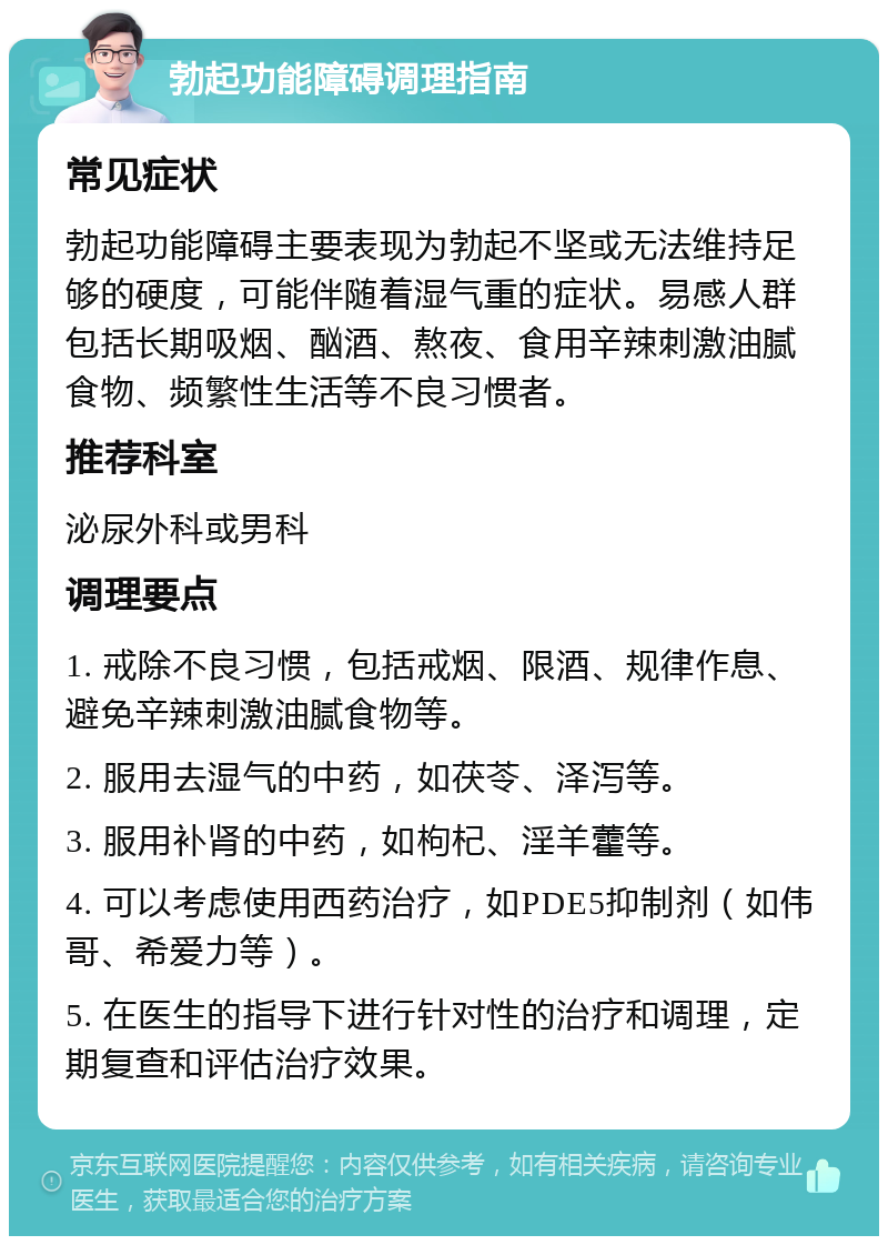 勃起功能障碍调理指南 常见症状 勃起功能障碍主要表现为勃起不坚或无法维持足够的硬度，可能伴随着湿气重的症状。易感人群包括长期吸烟、酗酒、熬夜、食用辛辣刺激油腻食物、频繁性生活等不良习惯者。 推荐科室 泌尿外科或男科 调理要点 1. 戒除不良习惯，包括戒烟、限酒、规律作息、避免辛辣刺激油腻食物等。 2. 服用去湿气的中药，如茯苓、泽泻等。 3. 服用补肾的中药，如枸杞、淫羊藿等。 4. 可以考虑使用西药治疗，如PDE5抑制剂（如伟哥、希爱力等）。 5. 在医生的指导下进行针对性的治疗和调理，定期复查和评估治疗效果。