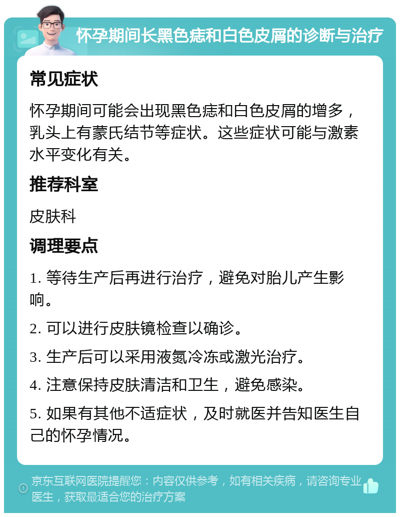 怀孕期间长黑色痣和白色皮屑的诊断与治疗 常见症状 怀孕期间可能会出现黑色痣和白色皮屑的增多，乳头上有蒙氏结节等症状。这些症状可能与激素水平变化有关。 推荐科室 皮肤科 调理要点 1. 等待生产后再进行治疗，避免对胎儿产生影响。 2. 可以进行皮肤镜检查以确诊。 3. 生产后可以采用液氮冷冻或激光治疗。 4. 注意保持皮肤清洁和卫生，避免感染。 5. 如果有其他不适症状，及时就医并告知医生自己的怀孕情况。