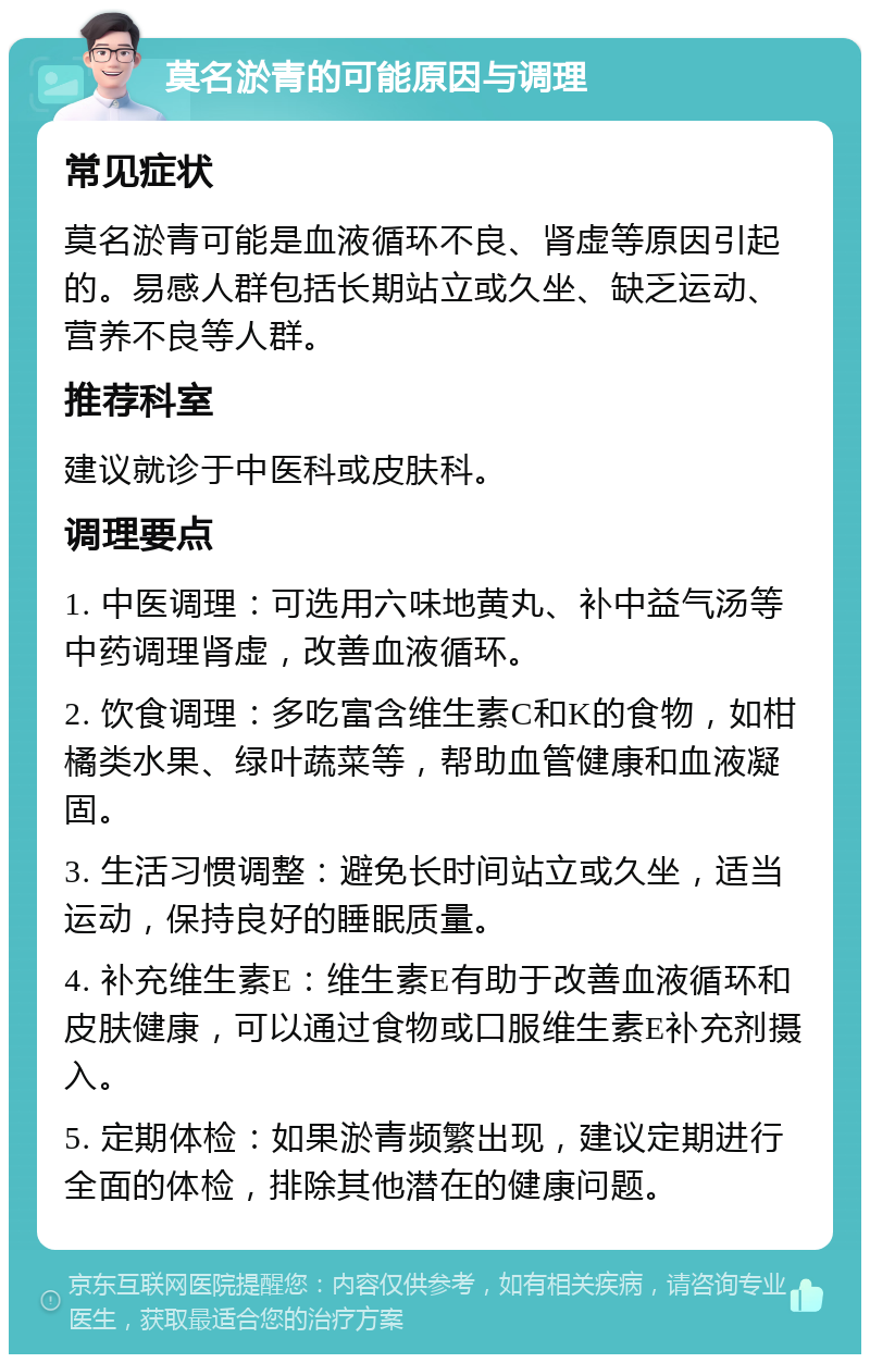 莫名淤青的可能原因与调理 常见症状 莫名淤青可能是血液循环不良、肾虚等原因引起的。易感人群包括长期站立或久坐、缺乏运动、营养不良等人群。 推荐科室 建议就诊于中医科或皮肤科。 调理要点 1. 中医调理：可选用六味地黄丸、补中益气汤等中药调理肾虚，改善血液循环。 2. 饮食调理：多吃富含维生素C和K的食物，如柑橘类水果、绿叶蔬菜等，帮助血管健康和血液凝固。 3. 生活习惯调整：避免长时间站立或久坐，适当运动，保持良好的睡眠质量。 4. 补充维生素E：维生素E有助于改善血液循环和皮肤健康，可以通过食物或口服维生素E补充剂摄入。 5. 定期体检：如果淤青频繁出现，建议定期进行全面的体检，排除其他潜在的健康问题。