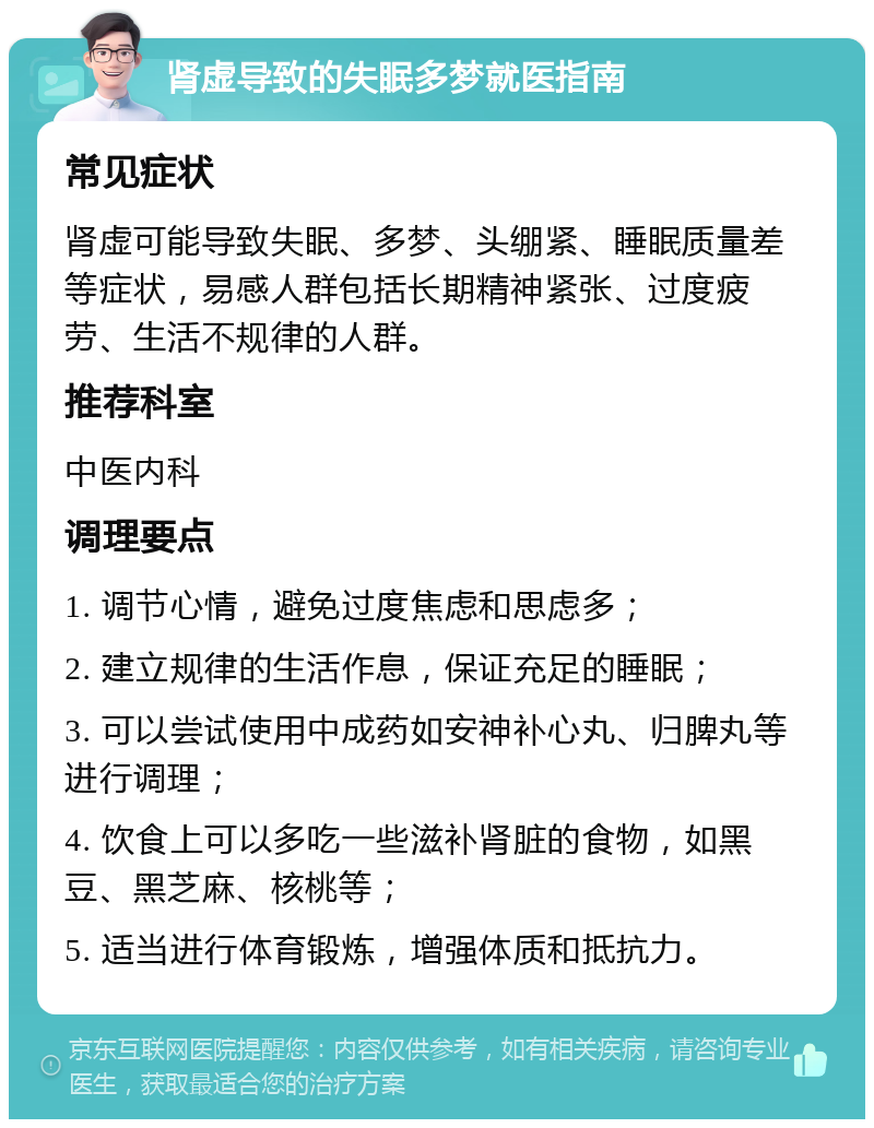 肾虚导致的失眠多梦就医指南 常见症状 肾虚可能导致失眠、多梦、头绷紧、睡眠质量差等症状，易感人群包括长期精神紧张、过度疲劳、生活不规律的人群。 推荐科室 中医内科 调理要点 1. 调节心情，避免过度焦虑和思虑多； 2. 建立规律的生活作息，保证充足的睡眠； 3. 可以尝试使用中成药如安神补心丸、归脾丸等进行调理； 4. 饮食上可以多吃一些滋补肾脏的食物，如黑豆、黑芝麻、核桃等； 5. 适当进行体育锻炼，增强体质和抵抗力。