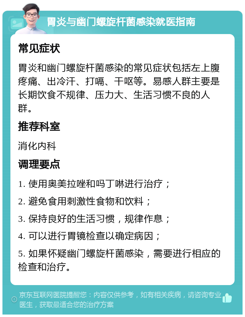 胃炎与幽门螺旋杆菌感染就医指南 常见症状 胃炎和幽门螺旋杆菌感染的常见症状包括左上腹疼痛、出冷汗、打嗝、干呕等。易感人群主要是长期饮食不规律、压力大、生活习惯不良的人群。 推荐科室 消化内科 调理要点 1. 使用奥美拉唑和吗丁啉进行治疗； 2. 避免食用刺激性食物和饮料； 3. 保持良好的生活习惯，规律作息； 4. 可以进行胃镜检查以确定病因； 5. 如果怀疑幽门螺旋杆菌感染，需要进行相应的检查和治疗。