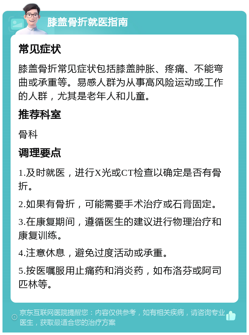 膝盖骨折就医指南 常见症状 膝盖骨折常见症状包括膝盖肿胀、疼痛、不能弯曲或承重等。易感人群为从事高风险运动或工作的人群，尤其是老年人和儿童。 推荐科室 骨科 调理要点 1.及时就医，进行X光或CT检查以确定是否有骨折。 2.如果有骨折，可能需要手术治疗或石膏固定。 3.在康复期间，遵循医生的建议进行物理治疗和康复训练。 4.注意休息，避免过度活动或承重。 5.按医嘱服用止痛药和消炎药，如布洛芬或阿司匹林等。