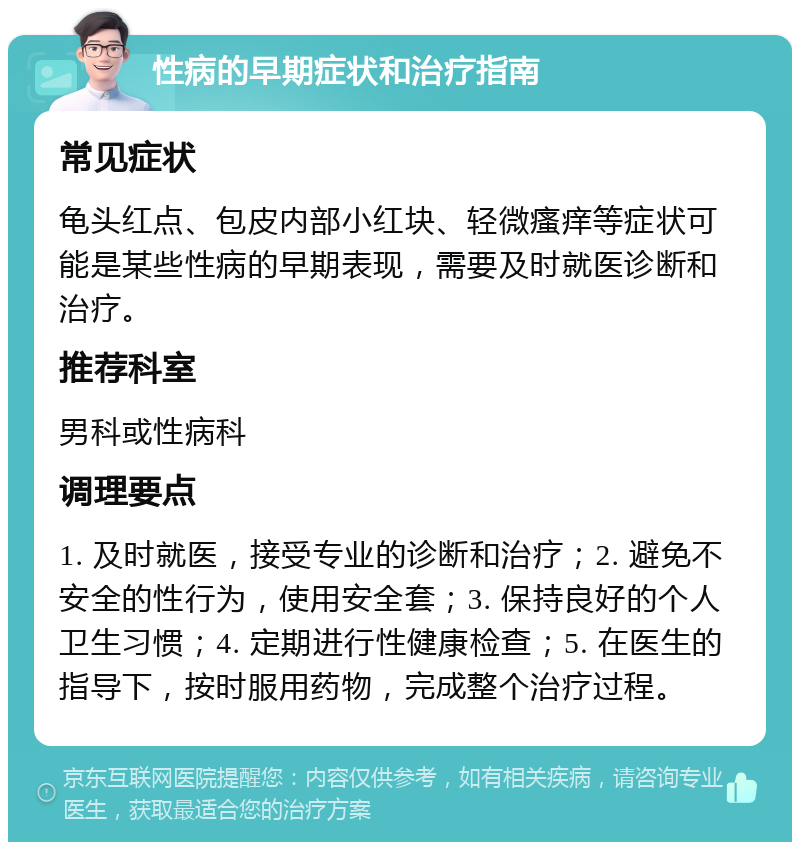 性病的早期症状和治疗指南 常见症状 龟头红点、包皮内部小红块、轻微瘙痒等症状可能是某些性病的早期表现，需要及时就医诊断和治疗。 推荐科室 男科或性病科 调理要点 1. 及时就医，接受专业的诊断和治疗；2. 避免不安全的性行为，使用安全套；3. 保持良好的个人卫生习惯；4. 定期进行性健康检查；5. 在医生的指导下，按时服用药物，完成整个治疗过程。