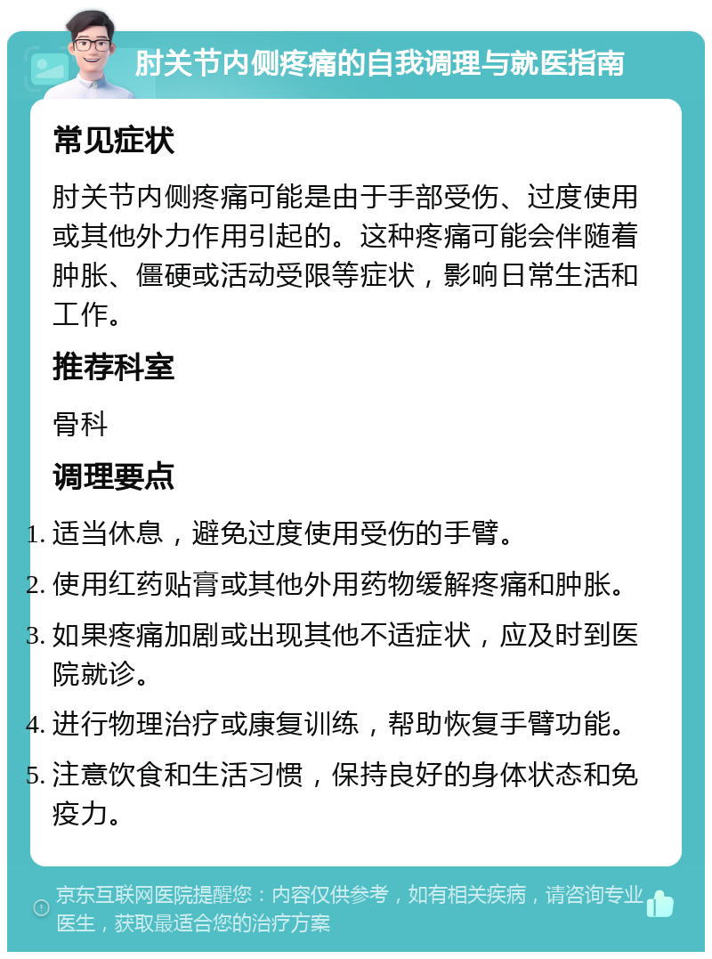 肘关节内侧疼痛的自我调理与就医指南 常见症状 肘关节内侧疼痛可能是由于手部受伤、过度使用或其他外力作用引起的。这种疼痛可能会伴随着肿胀、僵硬或活动受限等症状，影响日常生活和工作。 推荐科室 骨科 调理要点 适当休息，避免过度使用受伤的手臂。 使用红药贴膏或其他外用药物缓解疼痛和肿胀。 如果疼痛加剧或出现其他不适症状，应及时到医院就诊。 进行物理治疗或康复训练，帮助恢复手臂功能。 注意饮食和生活习惯，保持良好的身体状态和免疫力。