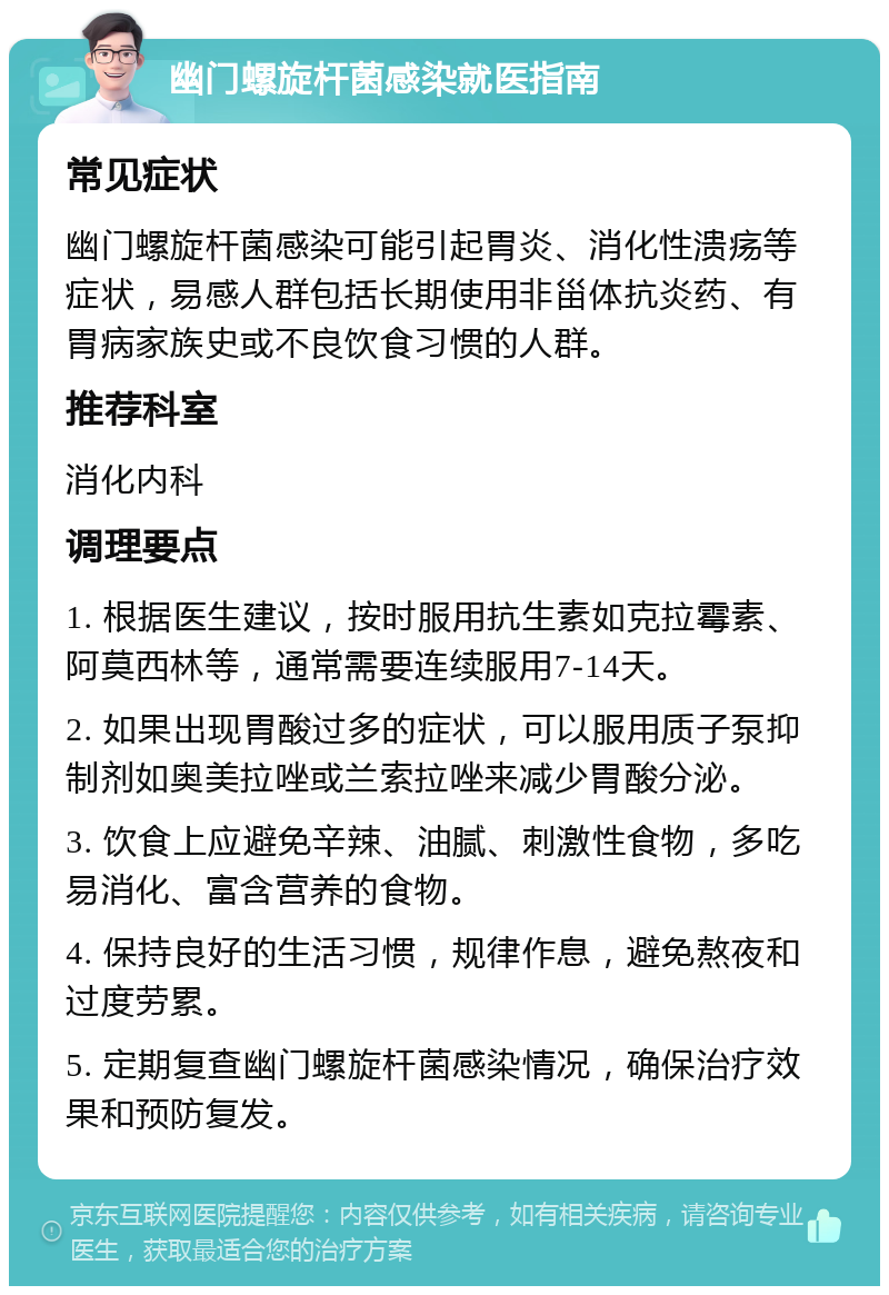 幽门螺旋杆菌感染就医指南 常见症状 幽门螺旋杆菌感染可能引起胃炎、消化性溃疡等症状，易感人群包括长期使用非甾体抗炎药、有胃病家族史或不良饮食习惯的人群。 推荐科室 消化内科 调理要点 1. 根据医生建议，按时服用抗生素如克拉霉素、阿莫西林等，通常需要连续服用7-14天。 2. 如果出现胃酸过多的症状，可以服用质子泵抑制剂如奥美拉唑或兰索拉唑来减少胃酸分泌。 3. 饮食上应避免辛辣、油腻、刺激性食物，多吃易消化、富含营养的食物。 4. 保持良好的生活习惯，规律作息，避免熬夜和过度劳累。 5. 定期复查幽门螺旋杆菌感染情况，确保治疗效果和预防复发。