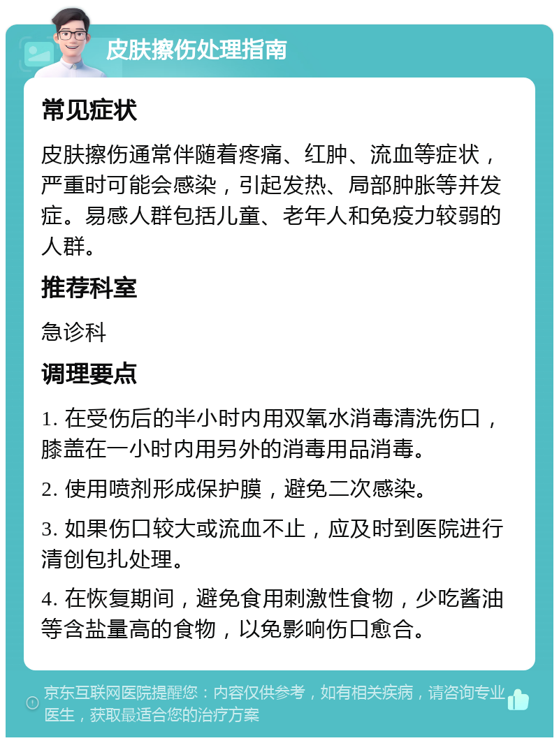 皮肤擦伤处理指南 常见症状 皮肤擦伤通常伴随着疼痛、红肿、流血等症状，严重时可能会感染，引起发热、局部肿胀等并发症。易感人群包括儿童、老年人和免疫力较弱的人群。 推荐科室 急诊科 调理要点 1. 在受伤后的半小时内用双氧水消毒清洗伤口，膝盖在一小时内用另外的消毒用品消毒。 2. 使用喷剂形成保护膜，避免二次感染。 3. 如果伤口较大或流血不止，应及时到医院进行清创包扎处理。 4. 在恢复期间，避免食用刺激性食物，少吃酱油等含盐量高的食物，以免影响伤口愈合。