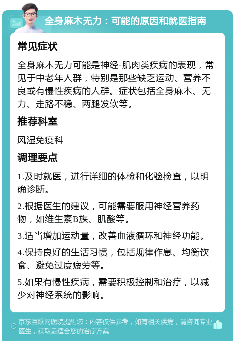 全身麻木无力：可能的原因和就医指南 常见症状 全身麻木无力可能是神经-肌肉类疾病的表现，常见于中老年人群，特别是那些缺乏运动、营养不良或有慢性疾病的人群。症状包括全身麻木、无力、走路不稳、两腿发软等。 推荐科室 风湿免疫科 调理要点 1.及时就医，进行详细的体检和化验检查，以明确诊断。 2.根据医生的建议，可能需要服用神经营养药物，如维生素B族、肌酸等。 3.适当增加运动量，改善血液循环和神经功能。 4.保持良好的生活习惯，包括规律作息、均衡饮食、避免过度疲劳等。 5.如果有慢性疾病，需要积极控制和治疗，以减少对神经系统的影响。