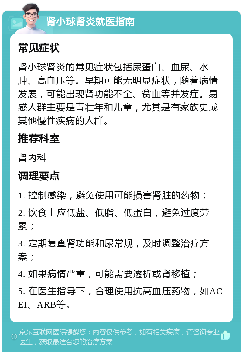 肾小球肾炎就医指南 常见症状 肾小球肾炎的常见症状包括尿蛋白、血尿、水肿、高血压等。早期可能无明显症状，随着病情发展，可能出现肾功能不全、贫血等并发症。易感人群主要是青壮年和儿童，尤其是有家族史或其他慢性疾病的人群。 推荐科室 肾内科 调理要点 1. 控制感染，避免使用可能损害肾脏的药物； 2. 饮食上应低盐、低脂、低蛋白，避免过度劳累； 3. 定期复查肾功能和尿常规，及时调整治疗方案； 4. 如果病情严重，可能需要透析或肾移植； 5. 在医生指导下，合理使用抗高血压药物，如ACEI、ARB等。