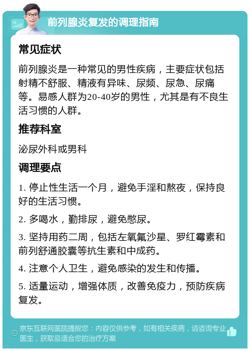 前列腺炎复发的调理指南 常见症状 前列腺炎是一种常见的男性疾病，主要症状包括射精不舒服、精液有异味、尿频、尿急、尿痛等。易感人群为20-40岁的男性，尤其是有不良生活习惯的人群。 推荐科室 泌尿外科或男科 调理要点 1. 停止性生活一个月，避免手淫和熬夜，保持良好的生活习惯。 2. 多喝水，勤排尿，避免憋尿。 3. 坚持用药二周，包括左氧氟沙星、罗红霉素和前列舒通胶囊等抗生素和中成药。 4. 注意个人卫生，避免感染的发生和传播。 5. 适量运动，增强体质，改善免疫力，预防疾病复发。