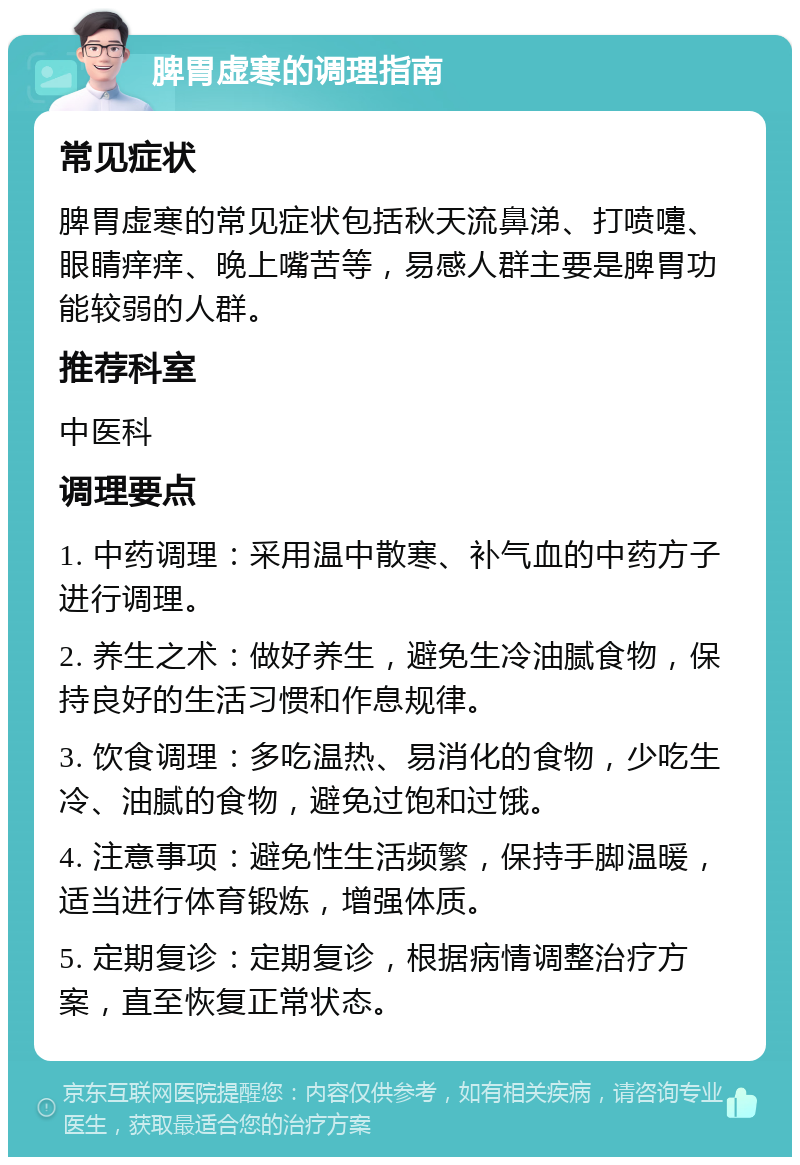 脾胃虚寒的调理指南 常见症状 脾胃虚寒的常见症状包括秋天流鼻涕、打喷嚏、眼睛痒痒、晚上嘴苦等，易感人群主要是脾胃功能较弱的人群。 推荐科室 中医科 调理要点 1. 中药调理：采用温中散寒、补气血的中药方子进行调理。 2. 养生之术：做好养生，避免生冷油腻食物，保持良好的生活习惯和作息规律。 3. 饮食调理：多吃温热、易消化的食物，少吃生冷、油腻的食物，避免过饱和过饿。 4. 注意事项：避免性生活频繁，保持手脚温暖，适当进行体育锻炼，增强体质。 5. 定期复诊：定期复诊，根据病情调整治疗方案，直至恢复正常状态。