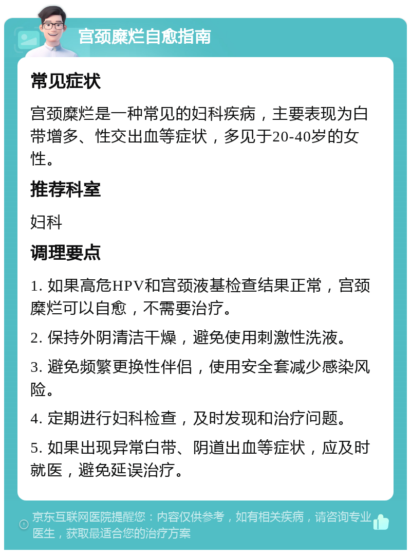 宫颈糜烂自愈指南 常见症状 宫颈糜烂是一种常见的妇科疾病，主要表现为白带增多、性交出血等症状，多见于20-40岁的女性。 推荐科室 妇科 调理要点 1. 如果高危HPV和宫颈液基检查结果正常，宫颈糜烂可以自愈，不需要治疗。 2. 保持外阴清洁干燥，避免使用刺激性洗液。 3. 避免频繁更换性伴侣，使用安全套减少感染风险。 4. 定期进行妇科检查，及时发现和治疗问题。 5. 如果出现异常白带、阴道出血等症状，应及时就医，避免延误治疗。