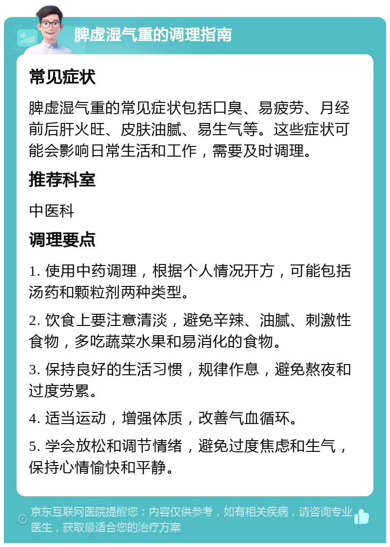 脾虚湿气重的调理指南 常见症状 脾虚湿气重的常见症状包括口臭、易疲劳、月经前后肝火旺、皮肤油腻、易生气等。这些症状可能会影响日常生活和工作，需要及时调理。 推荐科室 中医科 调理要点 1. 使用中药调理，根据个人情况开方，可能包括汤药和颗粒剂两种类型。 2. 饮食上要注意清淡，避免辛辣、油腻、刺激性食物，多吃蔬菜水果和易消化的食物。 3. 保持良好的生活习惯，规律作息，避免熬夜和过度劳累。 4. 适当运动，增强体质，改善气血循环。 5. 学会放松和调节情绪，避免过度焦虑和生气，保持心情愉快和平静。