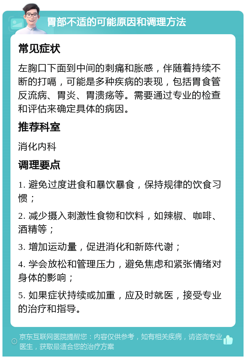 胃部不适的可能原因和调理方法 常见症状 左胸口下面到中间的刺痛和胀感，伴随着持续不断的打嗝，可能是多种疾病的表现，包括胃食管反流病、胃炎、胃溃疡等。需要通过专业的检查和评估来确定具体的病因。 推荐科室 消化内科 调理要点 1. 避免过度进食和暴饮暴食，保持规律的饮食习惯； 2. 减少摄入刺激性食物和饮料，如辣椒、咖啡、酒精等； 3. 增加运动量，促进消化和新陈代谢； 4. 学会放松和管理压力，避免焦虑和紧张情绪对身体的影响； 5. 如果症状持续或加重，应及时就医，接受专业的治疗和指导。