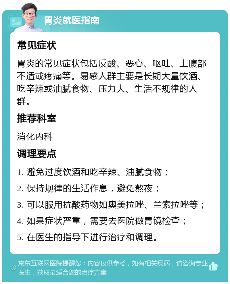 胃炎就医指南 常见症状 胃炎的常见症状包括反酸、恶心、呕吐、上腹部不适或疼痛等。易感人群主要是长期大量饮酒、吃辛辣或油腻食物、压力大、生活不规律的人群。 推荐科室 消化内科 调理要点 1. 避免过度饮酒和吃辛辣、油腻食物； 2. 保持规律的生活作息，避免熬夜； 3. 可以服用抗酸药物如奥美拉唑、兰索拉唑等； 4. 如果症状严重，需要去医院做胃镜检查； 5. 在医生的指导下进行治疗和调理。