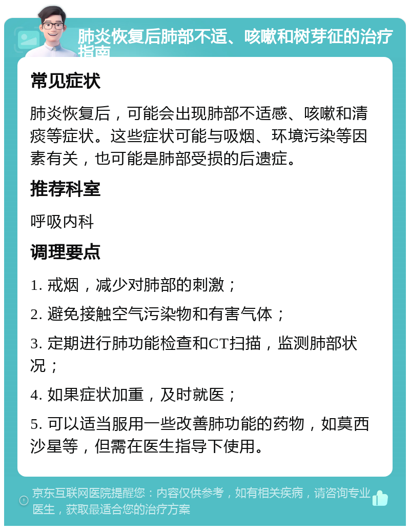 肺炎恢复后肺部不适、咳嗽和树芽征的治疗指南 常见症状 肺炎恢复后，可能会出现肺部不适感、咳嗽和清痰等症状。这些症状可能与吸烟、环境污染等因素有关，也可能是肺部受损的后遗症。 推荐科室 呼吸内科 调理要点 1. 戒烟，减少对肺部的刺激； 2. 避免接触空气污染物和有害气体； 3. 定期进行肺功能检查和CT扫描，监测肺部状况； 4. 如果症状加重，及时就医； 5. 可以适当服用一些改善肺功能的药物，如莫西沙星等，但需在医生指导下使用。