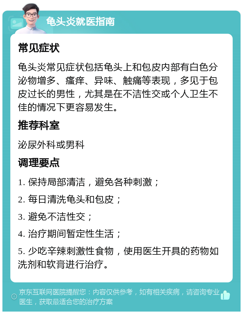 龟头炎就医指南 常见症状 龟头炎常见症状包括龟头上和包皮内部有白色分泌物增多、瘙痒、异味、触痛等表现，多见于包皮过长的男性，尤其是在不洁性交或个人卫生不佳的情况下更容易发生。 推荐科室 泌尿外科或男科 调理要点 1. 保持局部清洁，避免各种刺激； 2. 每日清洗龟头和包皮； 3. 避免不洁性交； 4. 治疗期间暂定性生活； 5. 少吃辛辣刺激性食物，使用医生开具的药物如洗剂和软膏进行治疗。