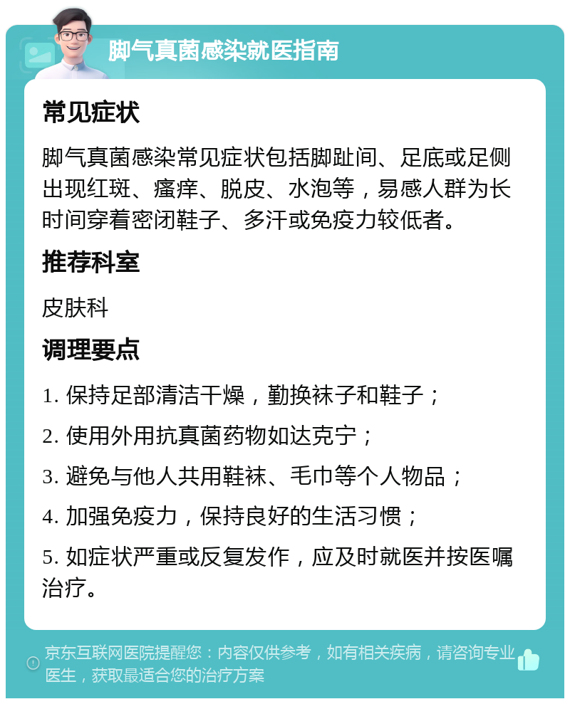 脚气真菌感染就医指南 常见症状 脚气真菌感染常见症状包括脚趾间、足底或足侧出现红斑、瘙痒、脱皮、水泡等，易感人群为长时间穿着密闭鞋子、多汗或免疫力较低者。 推荐科室 皮肤科 调理要点 1. 保持足部清洁干燥，勤换袜子和鞋子； 2. 使用外用抗真菌药物如达克宁； 3. 避免与他人共用鞋袜、毛巾等个人物品； 4. 加强免疫力，保持良好的生活习惯； 5. 如症状严重或反复发作，应及时就医并按医嘱治疗。