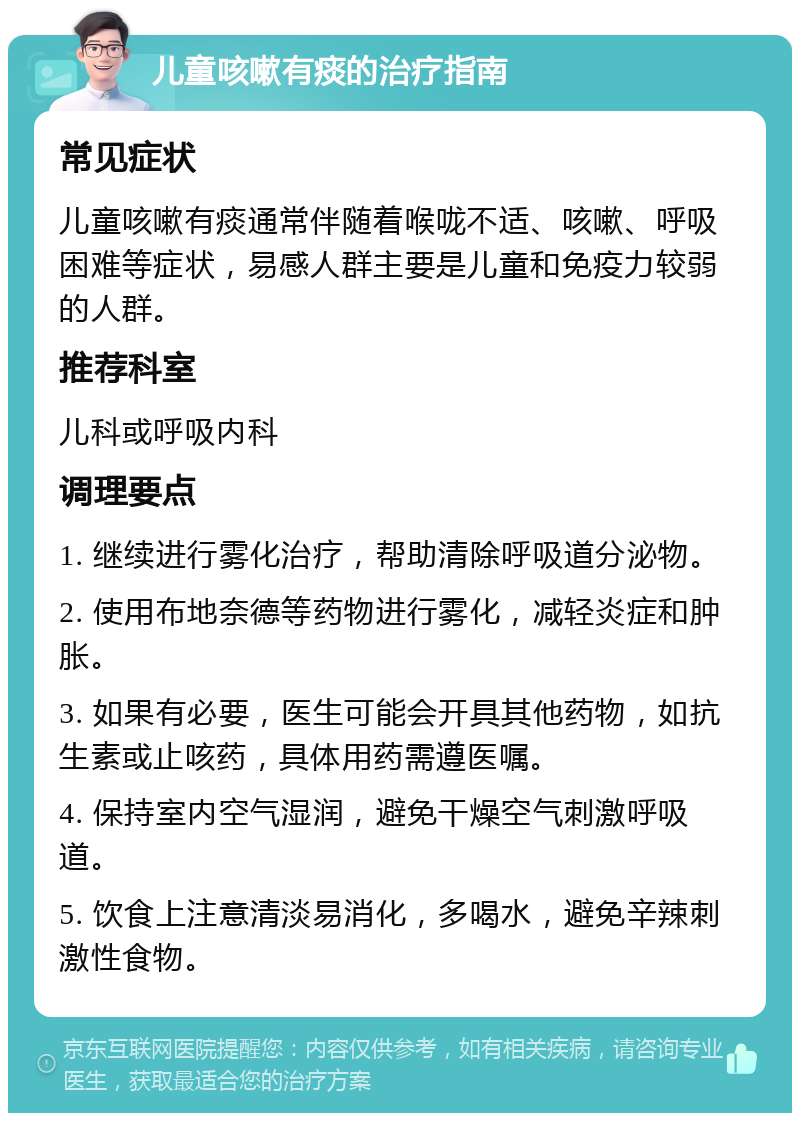 儿童咳嗽有痰的治疗指南 常见症状 儿童咳嗽有痰通常伴随着喉咙不适、咳嗽、呼吸困难等症状，易感人群主要是儿童和免疫力较弱的人群。 推荐科室 儿科或呼吸内科 调理要点 1. 继续进行雾化治疗，帮助清除呼吸道分泌物。 2. 使用布地奈德等药物进行雾化，减轻炎症和肿胀。 3. 如果有必要，医生可能会开具其他药物，如抗生素或止咳药，具体用药需遵医嘱。 4. 保持室内空气湿润，避免干燥空气刺激呼吸道。 5. 饮食上注意清淡易消化，多喝水，避免辛辣刺激性食物。