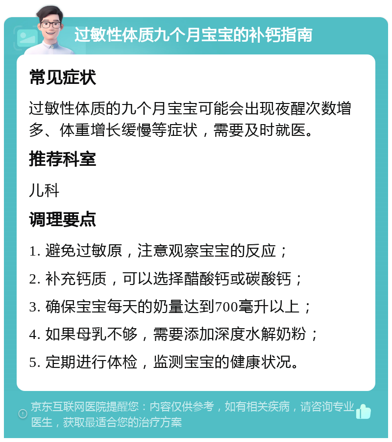 过敏性体质九个月宝宝的补钙指南 常见症状 过敏性体质的九个月宝宝可能会出现夜醒次数增多、体重增长缓慢等症状，需要及时就医。 推荐科室 儿科 调理要点 1. 避免过敏原，注意观察宝宝的反应； 2. 补充钙质，可以选择醋酸钙或碳酸钙； 3. 确保宝宝每天的奶量达到700毫升以上； 4. 如果母乳不够，需要添加深度水解奶粉； 5. 定期进行体检，监测宝宝的健康状况。