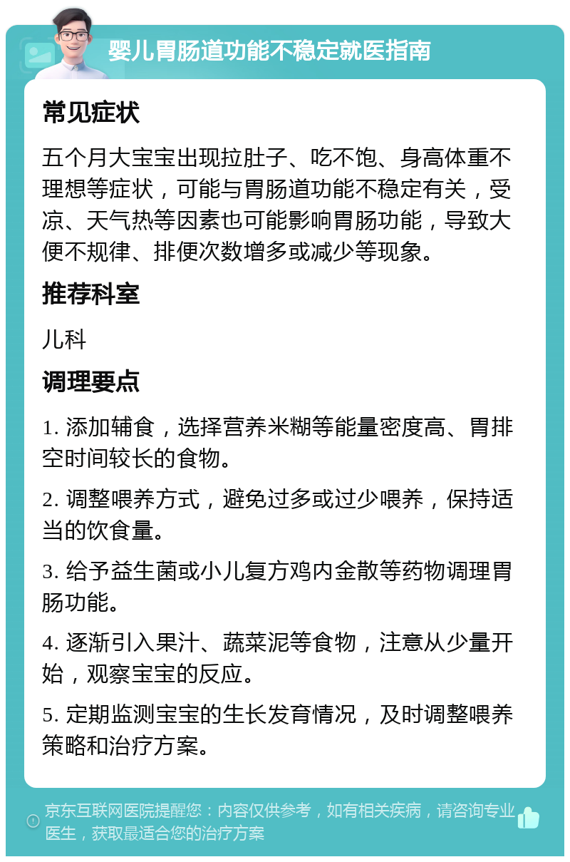 婴儿胃肠道功能不稳定就医指南 常见症状 五个月大宝宝出现拉肚子、吃不饱、身高体重不理想等症状，可能与胃肠道功能不稳定有关，受凉、天气热等因素也可能影响胃肠功能，导致大便不规律、排便次数增多或减少等现象。 推荐科室 儿科 调理要点 1. 添加辅食，选择营养米糊等能量密度高、胃排空时间较长的食物。 2. 调整喂养方式，避免过多或过少喂养，保持适当的饮食量。 3. 给予益生菌或小儿复方鸡内金散等药物调理胃肠功能。 4. 逐渐引入果汁、蔬菜泥等食物，注意从少量开始，观察宝宝的反应。 5. 定期监测宝宝的生长发育情况，及时调整喂养策略和治疗方案。