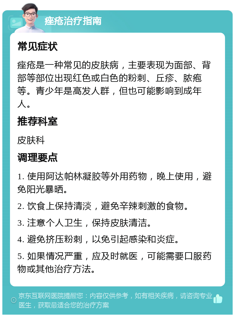 痤疮治疗指南 常见症状 痤疮是一种常见的皮肤病，主要表现为面部、背部等部位出现红色或白色的粉刺、丘疹、脓疱等。青少年是高发人群，但也可能影响到成年人。 推荐科室 皮肤科 调理要点 1. 使用阿达帕林凝胶等外用药物，晚上使用，避免阳光暴晒。 2. 饮食上保持清淡，避免辛辣刺激的食物。 3. 注意个人卫生，保持皮肤清洁。 4. 避免挤压粉刺，以免引起感染和炎症。 5. 如果情况严重，应及时就医，可能需要口服药物或其他治疗方法。