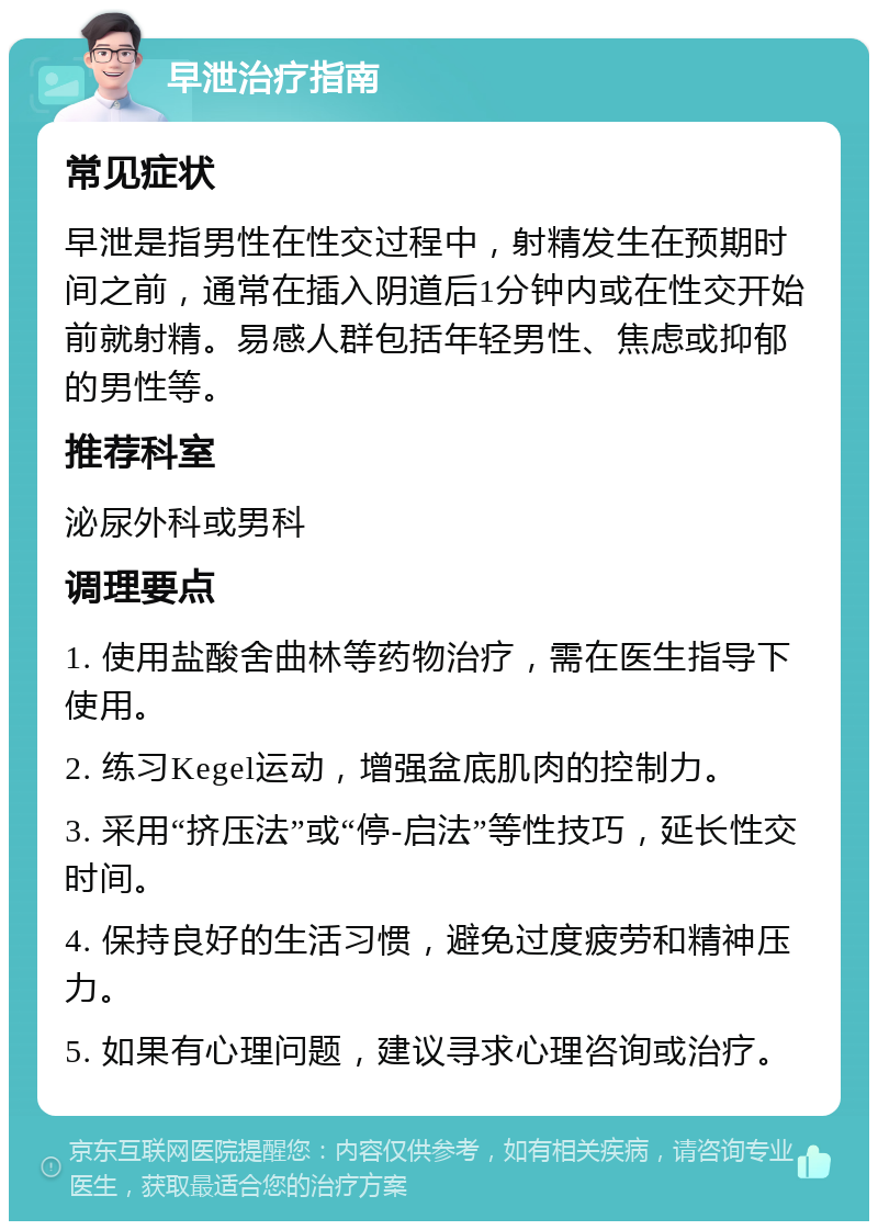 早泄治疗指南 常见症状 早泄是指男性在性交过程中，射精发生在预期时间之前，通常在插入阴道后1分钟内或在性交开始前就射精。易感人群包括年轻男性、焦虑或抑郁的男性等。 推荐科室 泌尿外科或男科 调理要点 1. 使用盐酸舍曲林等药物治疗，需在医生指导下使用。 2. 练习Kegel运动，增强盆底肌肉的控制力。 3. 采用“挤压法”或“停-启法”等性技巧，延长性交时间。 4. 保持良好的生活习惯，避免过度疲劳和精神压力。 5. 如果有心理问题，建议寻求心理咨询或治疗。