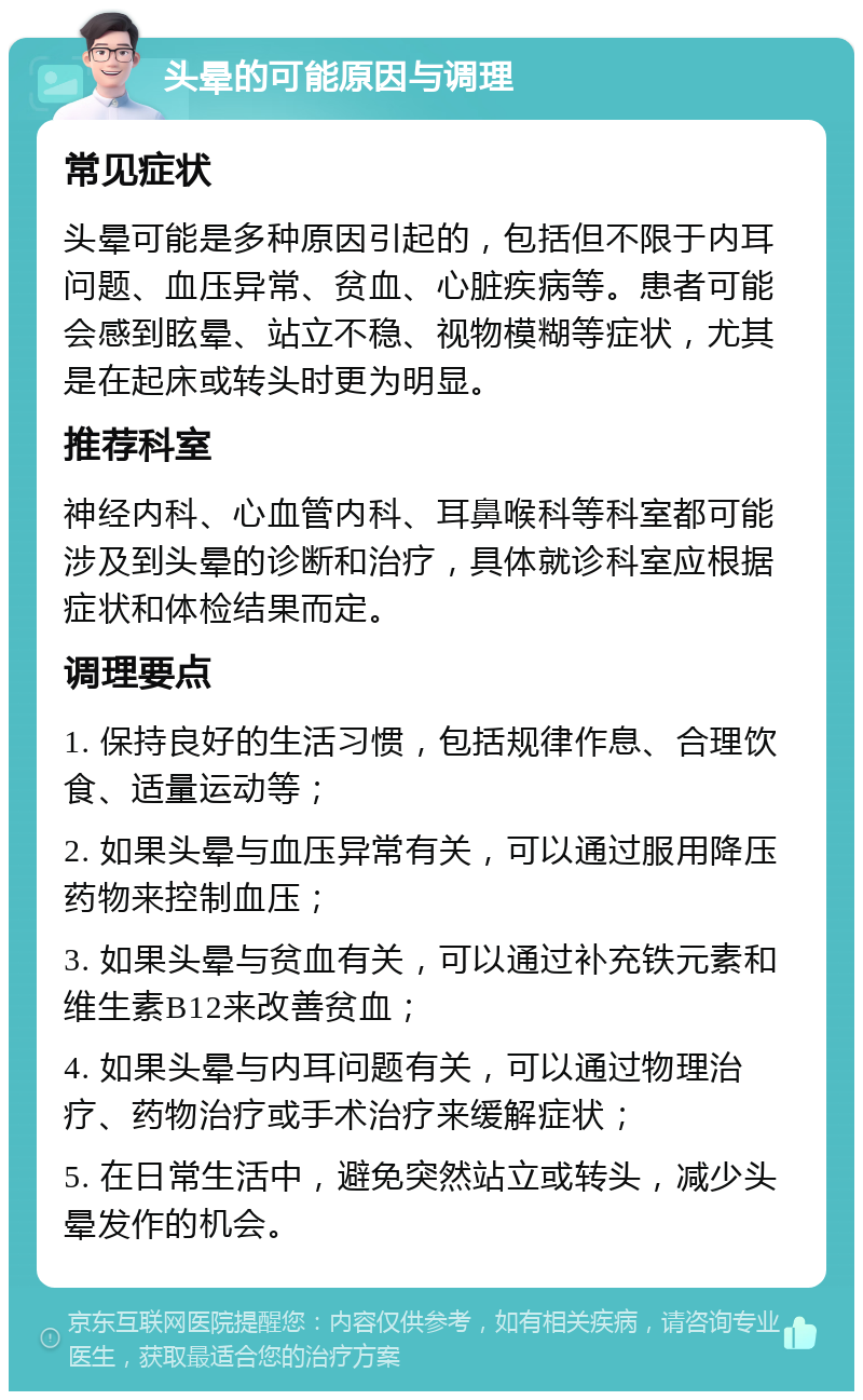 头晕的可能原因与调理 常见症状 头晕可能是多种原因引起的，包括但不限于内耳问题、血压异常、贫血、心脏疾病等。患者可能会感到眩晕、站立不稳、视物模糊等症状，尤其是在起床或转头时更为明显。 推荐科室 神经内科、心血管内科、耳鼻喉科等科室都可能涉及到头晕的诊断和治疗，具体就诊科室应根据症状和体检结果而定。 调理要点 1. 保持良好的生活习惯，包括规律作息、合理饮食、适量运动等； 2. 如果头晕与血压异常有关，可以通过服用降压药物来控制血压； 3. 如果头晕与贫血有关，可以通过补充铁元素和维生素B12来改善贫血； 4. 如果头晕与内耳问题有关，可以通过物理治疗、药物治疗或手术治疗来缓解症状； 5. 在日常生活中，避免突然站立或转头，减少头晕发作的机会。