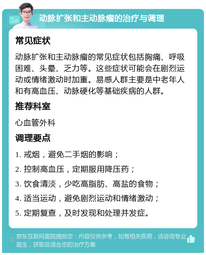 动脉扩张和主动脉瘤的治疗与调理 常见症状 动脉扩张和主动脉瘤的常见症状包括胸痛、呼吸困难、头晕、乏力等。这些症状可能会在剧烈运动或情绪激动时加重。易感人群主要是中老年人和有高血压、动脉硬化等基础疾病的人群。 推荐科室 心血管外科 调理要点 1. 戒烟，避免二手烟的影响； 2. 控制高血压，定期服用降压药； 3. 饮食清淡，少吃高脂肪、高盐的食物； 4. 适当运动，避免剧烈运动和情绪激动； 5. 定期复查，及时发现和处理并发症。