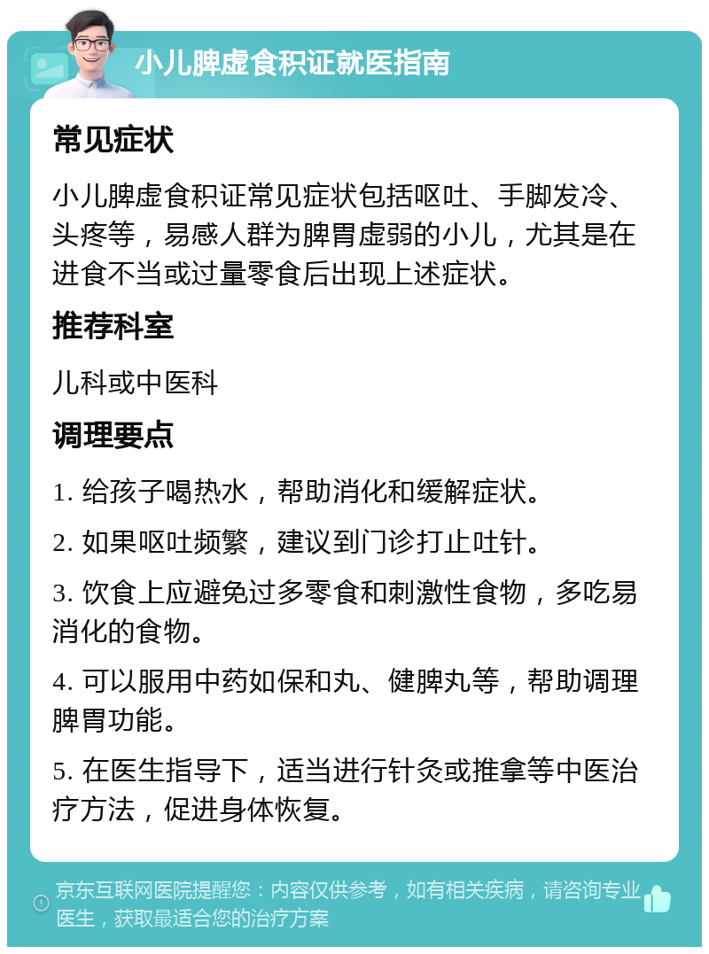 小儿脾虚食积证就医指南 常见症状 小儿脾虚食积证常见症状包括呕吐、手脚发冷、头疼等，易感人群为脾胃虚弱的小儿，尤其是在进食不当或过量零食后出现上述症状。 推荐科室 儿科或中医科 调理要点 1. 给孩子喝热水，帮助消化和缓解症状。 2. 如果呕吐频繁，建议到门诊打止吐针。 3. 饮食上应避免过多零食和刺激性食物，多吃易消化的食物。 4. 可以服用中药如保和丸、健脾丸等，帮助调理脾胃功能。 5. 在医生指导下，适当进行针灸或推拿等中医治疗方法，促进身体恢复。