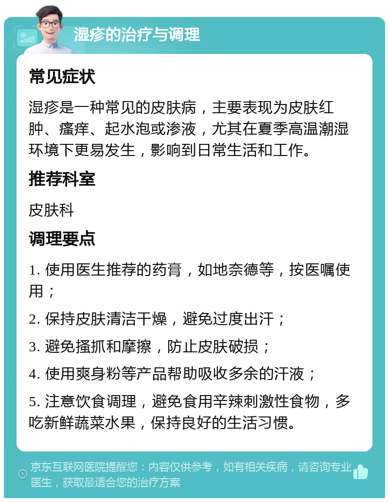 湿疹的治疗与调理 常见症状 湿疹是一种常见的皮肤病，主要表现为皮肤红肿、瘙痒、起水泡或渗液，尤其在夏季高温潮湿环境下更易发生，影响到日常生活和工作。 推荐科室 皮肤科 调理要点 1. 使用医生推荐的药膏，如地奈德等，按医嘱使用； 2. 保持皮肤清洁干燥，避免过度出汗； 3. 避免搔抓和摩擦，防止皮肤破损； 4. 使用爽身粉等产品帮助吸收多余的汗液； 5. 注意饮食调理，避免食用辛辣刺激性食物，多吃新鲜蔬菜水果，保持良好的生活习惯。