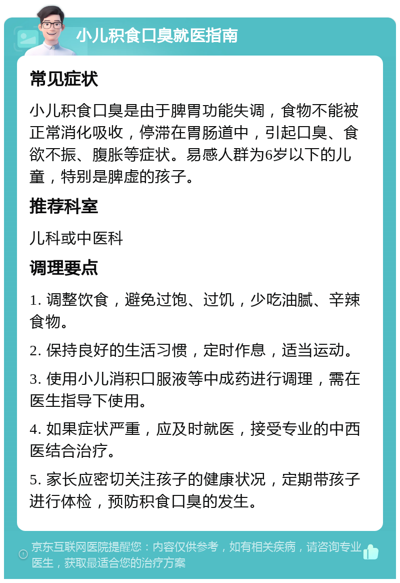 小儿积食口臭就医指南 常见症状 小儿积食口臭是由于脾胃功能失调，食物不能被正常消化吸收，停滞在胃肠道中，引起口臭、食欲不振、腹胀等症状。易感人群为6岁以下的儿童，特别是脾虚的孩子。 推荐科室 儿科或中医科 调理要点 1. 调整饮食，避免过饱、过饥，少吃油腻、辛辣食物。 2. 保持良好的生活习惯，定时作息，适当运动。 3. 使用小儿消积口服液等中成药进行调理，需在医生指导下使用。 4. 如果症状严重，应及时就医，接受专业的中西医结合治疗。 5. 家长应密切关注孩子的健康状况，定期带孩子进行体检，预防积食口臭的发生。