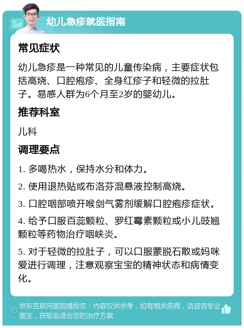 幼儿急疹就医指南 常见症状 幼儿急疹是一种常见的儿童传染病，主要症状包括高烧、口腔疱疹、全身红疹子和轻微的拉肚子。易感人群为6个月至2岁的婴幼儿。 推荐科室 儿科 调理要点 1. 多喝热水，保持水分和体力。 2. 使用退热贴或布洛芬混悬液控制高烧。 3. 口腔咽部喷开喉剑气雾剂缓解口腔疱疹症状。 4. 给予口服百蕊颗粒、罗红霉素颗粒或小儿豉翘颗粒等药物治疗咽峡炎。 5. 对于轻微的拉肚子，可以口服蒙脱石散或妈咪爱进行调理，注意观察宝宝的精神状态和病情变化。