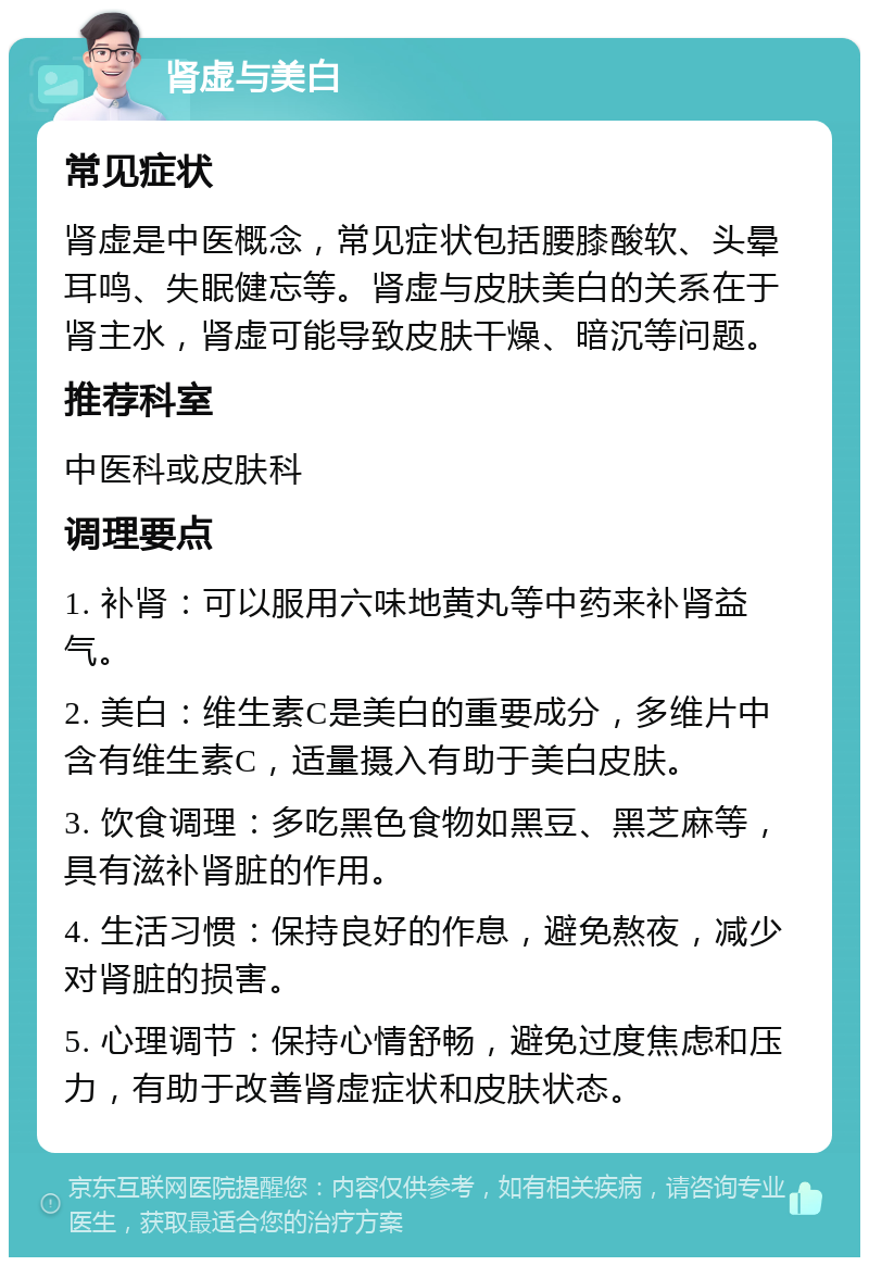 肾虚与美白 常见症状 肾虚是中医概念，常见症状包括腰膝酸软、头晕耳鸣、失眠健忘等。肾虚与皮肤美白的关系在于肾主水，肾虚可能导致皮肤干燥、暗沉等问题。 推荐科室 中医科或皮肤科 调理要点 1. 补肾：可以服用六味地黄丸等中药来补肾益气。 2. 美白：维生素C是美白的重要成分，多维片中含有维生素C，适量摄入有助于美白皮肤。 3. 饮食调理：多吃黑色食物如黑豆、黑芝麻等，具有滋补肾脏的作用。 4. 生活习惯：保持良好的作息，避免熬夜，减少对肾脏的损害。 5. 心理调节：保持心情舒畅，避免过度焦虑和压力，有助于改善肾虚症状和皮肤状态。