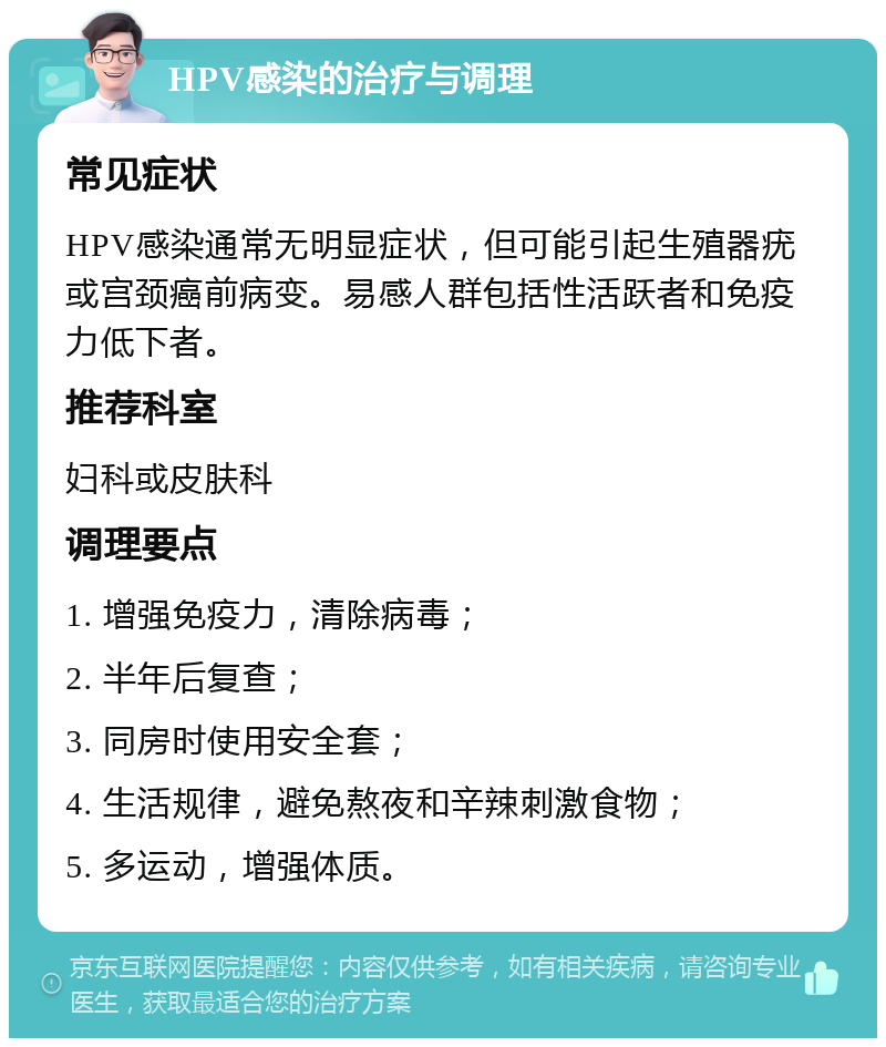 HPV感染的治疗与调理 常见症状 HPV感染通常无明显症状，但可能引起生殖器疣或宫颈癌前病变。易感人群包括性活跃者和免疫力低下者。 推荐科室 妇科或皮肤科 调理要点 1. 增强免疫力，清除病毒； 2. 半年后复查； 3. 同房时使用安全套； 4. 生活规律，避免熬夜和辛辣刺激食物； 5. 多运动，增强体质。