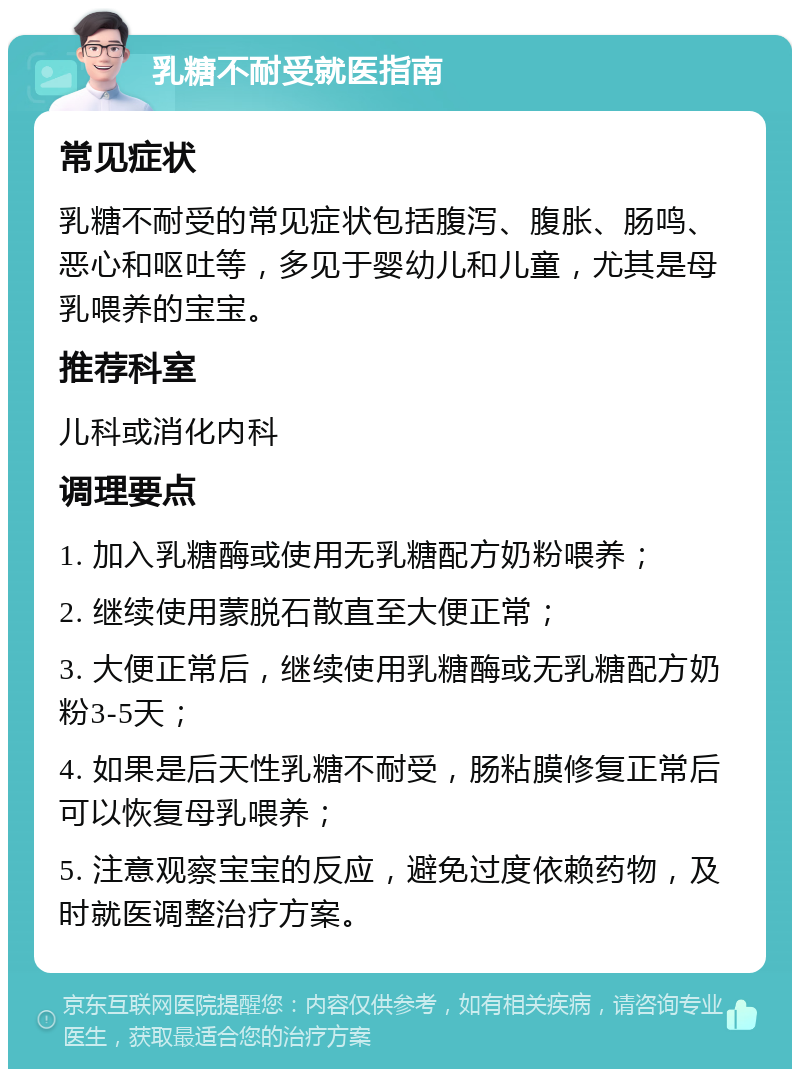 乳糖不耐受就医指南 常见症状 乳糖不耐受的常见症状包括腹泻、腹胀、肠鸣、恶心和呕吐等，多见于婴幼儿和儿童，尤其是母乳喂养的宝宝。 推荐科室 儿科或消化内科 调理要点 1. 加入乳糖酶或使用无乳糖配方奶粉喂养； 2. 继续使用蒙脱石散直至大便正常； 3. 大便正常后，继续使用乳糖酶或无乳糖配方奶粉3-5天； 4. 如果是后天性乳糖不耐受，肠粘膜修复正常后可以恢复母乳喂养； 5. 注意观察宝宝的反应，避免过度依赖药物，及时就医调整治疗方案。