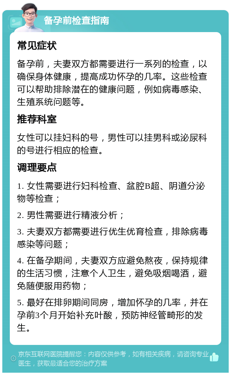 备孕前检查指南 常见症状 备孕前，夫妻双方都需要进行一系列的检查，以确保身体健康，提高成功怀孕的几率。这些检查可以帮助排除潜在的健康问题，例如病毒感染、生殖系统问题等。 推荐科室 女性可以挂妇科的号，男性可以挂男科或泌尿科的号进行相应的检查。 调理要点 1. 女性需要进行妇科检查、盆腔B超、阴道分泌物等检查； 2. 男性需要进行精液分析； 3. 夫妻双方都需要进行优生优育检查，排除病毒感染等问题； 4. 在备孕期间，夫妻双方应避免熬夜，保持规律的生活习惯，注意个人卫生，避免吸烟喝酒，避免随便服用药物； 5. 最好在排卵期间同房，增加怀孕的几率，并在孕前3个月开始补充叶酸，预防神经管畸形的发生。