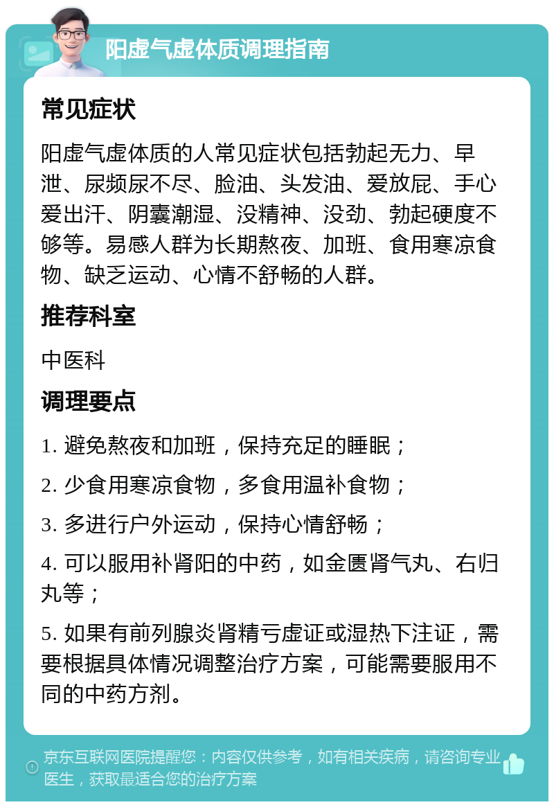 阳虚气虚体质调理指南 常见症状 阳虚气虚体质的人常见症状包括勃起无力、早泄、尿频尿不尽、脸油、头发油、爱放屁、手心爱出汗、阴囊潮湿、没精神、没劲、勃起硬度不够等。易感人群为长期熬夜、加班、食用寒凉食物、缺乏运动、心情不舒畅的人群。 推荐科室 中医科 调理要点 1. 避免熬夜和加班，保持充足的睡眠； 2. 少食用寒凉食物，多食用温补食物； 3. 多进行户外运动，保持心情舒畅； 4. 可以服用补肾阳的中药，如金匮肾气丸、右归丸等； 5. 如果有前列腺炎肾精亏虚证或湿热下注证，需要根据具体情况调整治疗方案，可能需要服用不同的中药方剂。