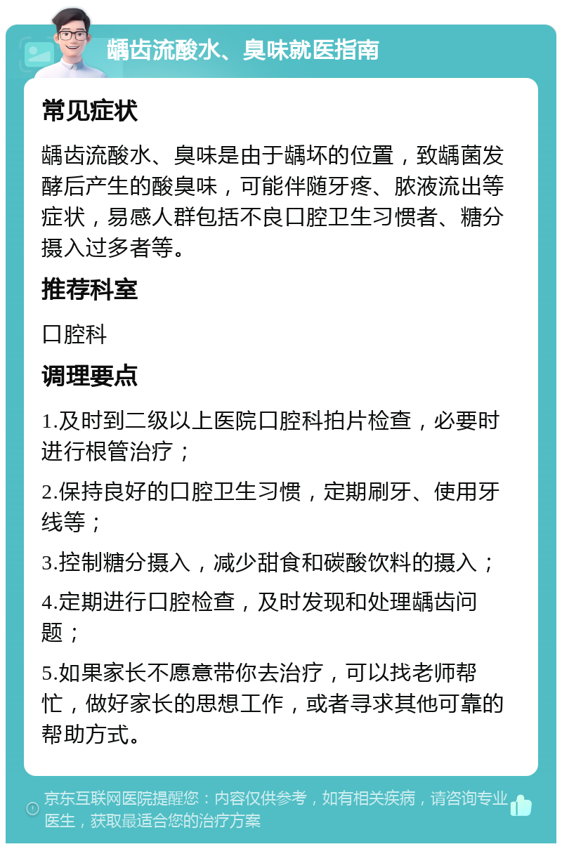 龋齿流酸水、臭味就医指南 常见症状 龋齿流酸水、臭味是由于龋坏的位置，致龋菌发酵后产生的酸臭味，可能伴随牙疼、脓液流出等症状，易感人群包括不良口腔卫生习惯者、糖分摄入过多者等。 推荐科室 口腔科 调理要点 1.及时到二级以上医院口腔科拍片检查，必要时进行根管治疗； 2.保持良好的口腔卫生习惯，定期刷牙、使用牙线等； 3.控制糖分摄入，减少甜食和碳酸饮料的摄入； 4.定期进行口腔检查，及时发现和处理龋齿问题； 5.如果家长不愿意带你去治疗，可以找老师帮忙，做好家长的思想工作，或者寻求其他可靠的帮助方式。