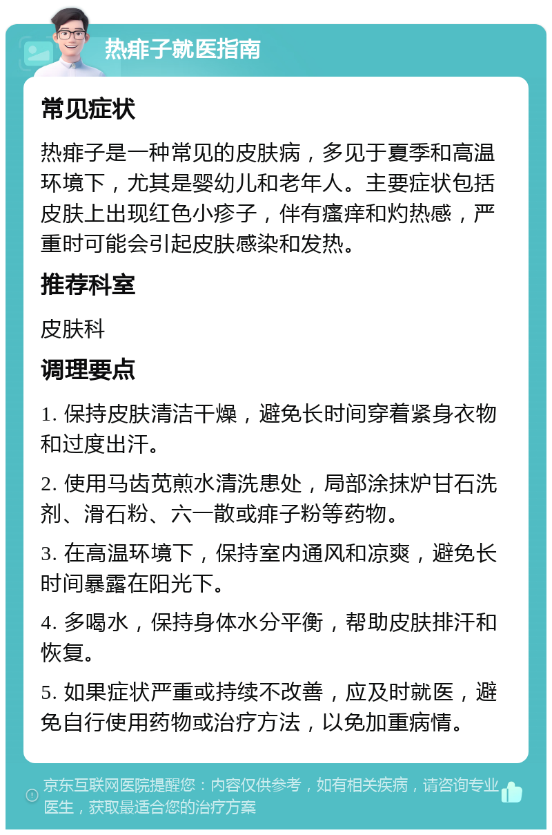 热痱子就医指南 常见症状 热痱子是一种常见的皮肤病，多见于夏季和高温环境下，尤其是婴幼儿和老年人。主要症状包括皮肤上出现红色小疹子，伴有瘙痒和灼热感，严重时可能会引起皮肤感染和发热。 推荐科室 皮肤科 调理要点 1. 保持皮肤清洁干燥，避免长时间穿着紧身衣物和过度出汗。 2. 使用马齿苋煎水清洗患处，局部涂抹炉甘石洗剂、滑石粉、六一散或痱子粉等药物。 3. 在高温环境下，保持室内通风和凉爽，避免长时间暴露在阳光下。 4. 多喝水，保持身体水分平衡，帮助皮肤排汗和恢复。 5. 如果症状严重或持续不改善，应及时就医，避免自行使用药物或治疗方法，以免加重病情。