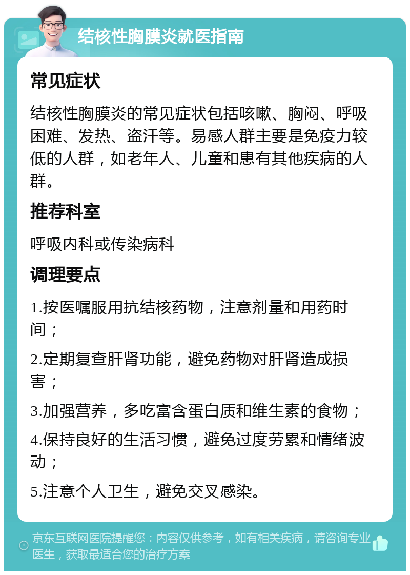 结核性胸膜炎就医指南 常见症状 结核性胸膜炎的常见症状包括咳嗽、胸闷、呼吸困难、发热、盗汗等。易感人群主要是免疫力较低的人群，如老年人、儿童和患有其他疾病的人群。 推荐科室 呼吸内科或传染病科 调理要点 1.按医嘱服用抗结核药物，注意剂量和用药时间； 2.定期复查肝肾功能，避免药物对肝肾造成损害； 3.加强营养，多吃富含蛋白质和维生素的食物； 4.保持良好的生活习惯，避免过度劳累和情绪波动； 5.注意个人卫生，避免交叉感染。