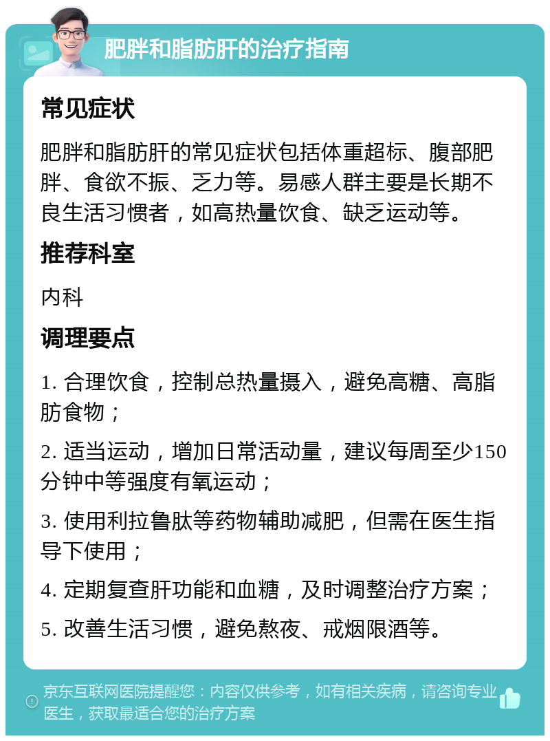 肥胖和脂肪肝的治疗指南 常见症状 肥胖和脂肪肝的常见症状包括体重超标、腹部肥胖、食欲不振、乏力等。易感人群主要是长期不良生活习惯者，如高热量饮食、缺乏运动等。 推荐科室 内科 调理要点 1. 合理饮食，控制总热量摄入，避免高糖、高脂肪食物； 2. 适当运动，增加日常活动量，建议每周至少150分钟中等强度有氧运动； 3. 使用利拉鲁肽等药物辅助减肥，但需在医生指导下使用； 4. 定期复查肝功能和血糖，及时调整治疗方案； 5. 改善生活习惯，避免熬夜、戒烟限酒等。