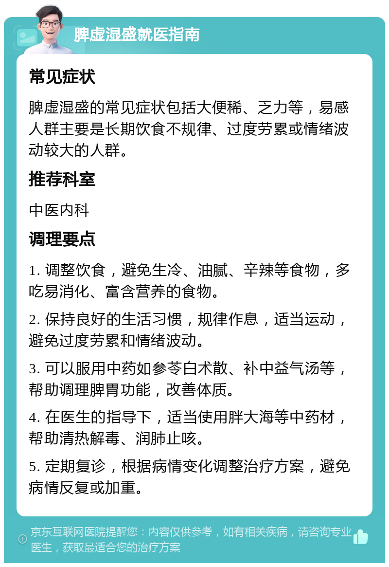 脾虚湿盛就医指南 常见症状 脾虚湿盛的常见症状包括大便稀、乏力等，易感人群主要是长期饮食不规律、过度劳累或情绪波动较大的人群。 推荐科室 中医内科 调理要点 1. 调整饮食，避免生冷、油腻、辛辣等食物，多吃易消化、富含营养的食物。 2. 保持良好的生活习惯，规律作息，适当运动，避免过度劳累和情绪波动。 3. 可以服用中药如参苓白术散、补中益气汤等，帮助调理脾胃功能，改善体质。 4. 在医生的指导下，适当使用胖大海等中药材，帮助清热解毒、润肺止咳。 5. 定期复诊，根据病情变化调整治疗方案，避免病情反复或加重。