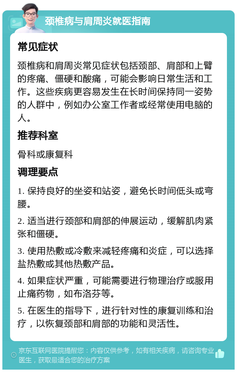 颈椎病与肩周炎就医指南 常见症状 颈椎病和肩周炎常见症状包括颈部、肩部和上臂的疼痛、僵硬和酸痛，可能会影响日常生活和工作。这些疾病更容易发生在长时间保持同一姿势的人群中，例如办公室工作者或经常使用电脑的人。 推荐科室 骨科或康复科 调理要点 1. 保持良好的坐姿和站姿，避免长时间低头或弯腰。 2. 适当进行颈部和肩部的伸展运动，缓解肌肉紧张和僵硬。 3. 使用热敷或冷敷来减轻疼痛和炎症，可以选择盐热敷或其他热敷产品。 4. 如果症状严重，可能需要进行物理治疗或服用止痛药物，如布洛芬等。 5. 在医生的指导下，进行针对性的康复训练和治疗，以恢复颈部和肩部的功能和灵活性。