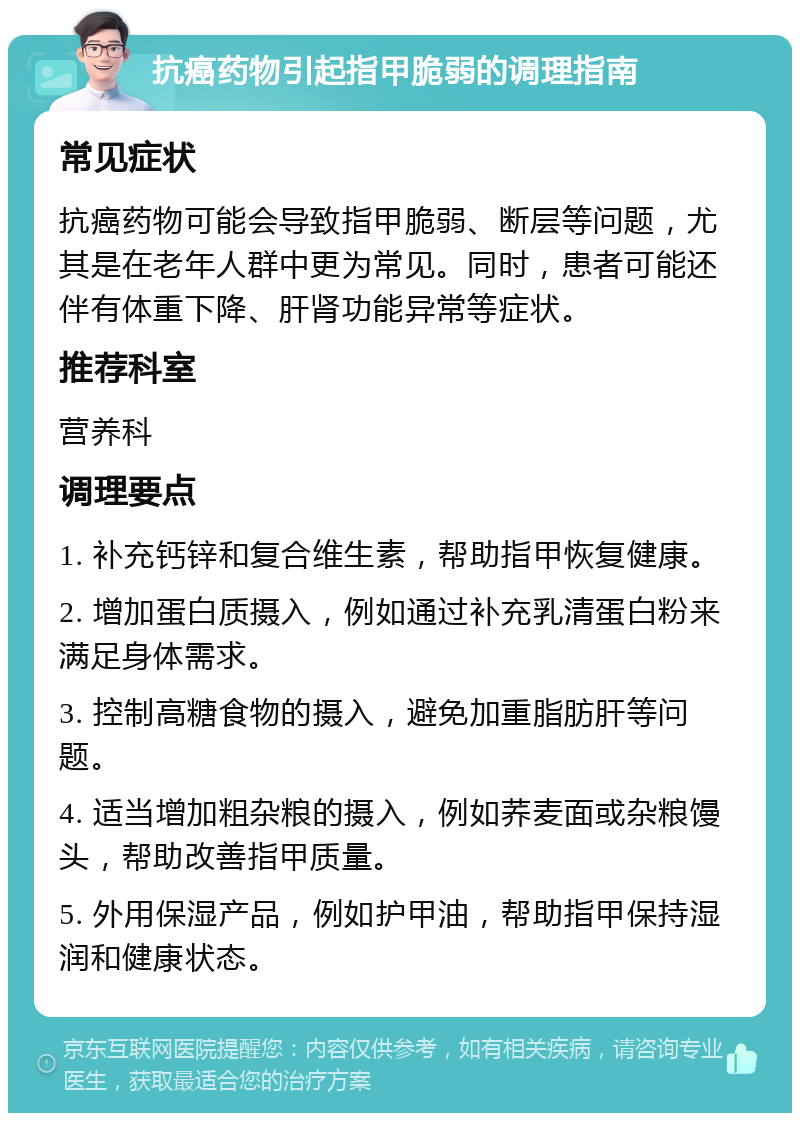 抗癌药物引起指甲脆弱的调理指南 常见症状 抗癌药物可能会导致指甲脆弱、断层等问题，尤其是在老年人群中更为常见。同时，患者可能还伴有体重下降、肝肾功能异常等症状。 推荐科室 营养科 调理要点 1. 补充钙锌和复合维生素，帮助指甲恢复健康。 2. 增加蛋白质摄入，例如通过补充乳清蛋白粉来满足身体需求。 3. 控制高糖食物的摄入，避免加重脂肪肝等问题。 4. 适当增加粗杂粮的摄入，例如荞麦面或杂粮馒头，帮助改善指甲质量。 5. 外用保湿产品，例如护甲油，帮助指甲保持湿润和健康状态。