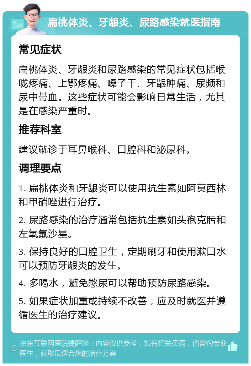 扁桃体炎、牙龈炎、尿路感染就医指南 常见症状 扁桃体炎、牙龈炎和尿路感染的常见症状包括喉咙疼痛、上鄂疼痛、嗓子干、牙龈肿痛、尿频和尿中带血。这些症状可能会影响日常生活，尤其是在感染严重时。 推荐科室 建议就诊于耳鼻喉科、口腔科和泌尿科。 调理要点 1. 扁桃体炎和牙龈炎可以使用抗生素如阿莫西林和甲硝唑进行治疗。 2. 尿路感染的治疗通常包括抗生素如头孢克肟和左氧氟沙星。 3. 保持良好的口腔卫生，定期刷牙和使用漱口水可以预防牙龈炎的发生。 4. 多喝水，避免憋尿可以帮助预防尿路感染。 5. 如果症状加重或持续不改善，应及时就医并遵循医生的治疗建议。