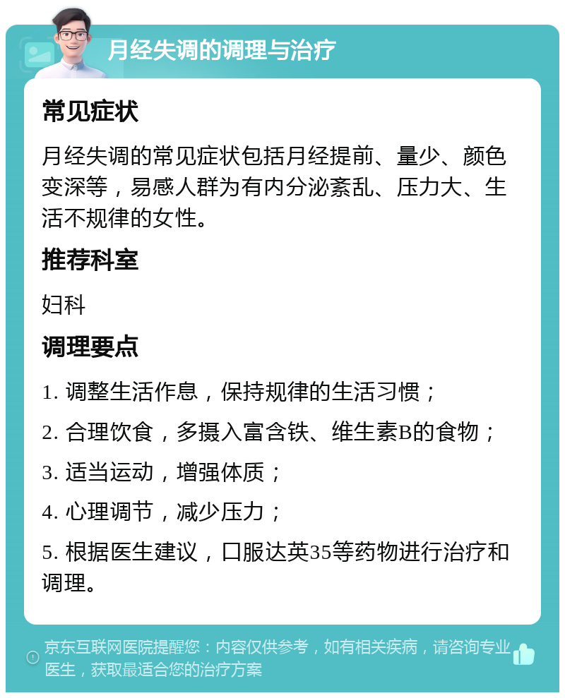 月经失调的调理与治疗 常见症状 月经失调的常见症状包括月经提前、量少、颜色变深等，易感人群为有内分泌紊乱、压力大、生活不规律的女性。 推荐科室 妇科 调理要点 1. 调整生活作息，保持规律的生活习惯； 2. 合理饮食，多摄入富含铁、维生素B的食物； 3. 适当运动，增强体质； 4. 心理调节，减少压力； 5. 根据医生建议，口服达英35等药物进行治疗和调理。