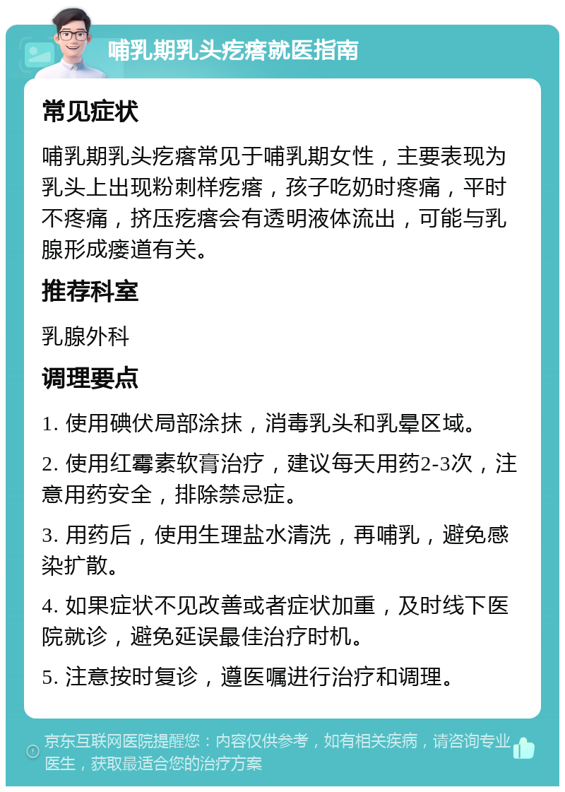 哺乳期乳头疙瘩就医指南 常见症状 哺乳期乳头疙瘩常见于哺乳期女性，主要表现为乳头上出现粉刺样疙瘩，孩子吃奶时疼痛，平时不疼痛，挤压疙瘩会有透明液体流出，可能与乳腺形成瘘道有关。 推荐科室 乳腺外科 调理要点 1. 使用碘伏局部涂抹，消毒乳头和乳晕区域。 2. 使用红霉素软膏治疗，建议每天用药2-3次，注意用药安全，排除禁忌症。 3. 用药后，使用生理盐水清洗，再哺乳，避免感染扩散。 4. 如果症状不见改善或者症状加重，及时线下医院就诊，避免延误最佳治疗时机。 5. 注意按时复诊，遵医嘱进行治疗和调理。