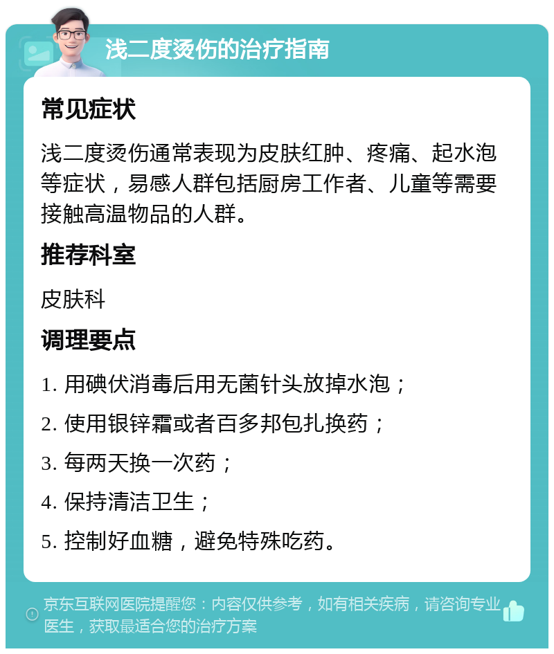 浅二度烫伤的治疗指南 常见症状 浅二度烫伤通常表现为皮肤红肿、疼痛、起水泡等症状，易感人群包括厨房工作者、儿童等需要接触高温物品的人群。 推荐科室 皮肤科 调理要点 1. 用碘伏消毒后用无菌针头放掉水泡； 2. 使用银锌霜或者百多邦包扎换药； 3. 每两天换一次药； 4. 保持清洁卫生； 5. 控制好血糖，避免特殊吃药。