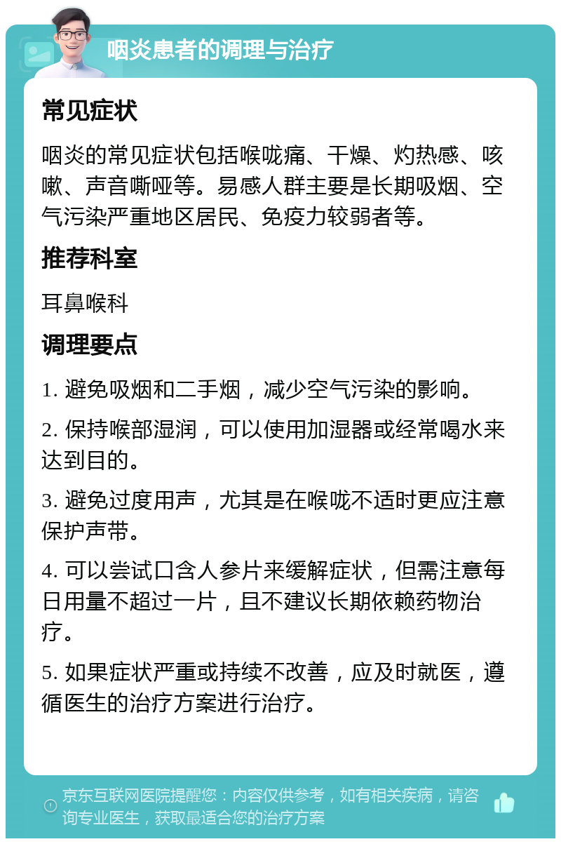 咽炎患者的调理与治疗 常见症状 咽炎的常见症状包括喉咙痛、干燥、灼热感、咳嗽、声音嘶哑等。易感人群主要是长期吸烟、空气污染严重地区居民、免疫力较弱者等。 推荐科室 耳鼻喉科 调理要点 1. 避免吸烟和二手烟，减少空气污染的影响。 2. 保持喉部湿润，可以使用加湿器或经常喝水来达到目的。 3. 避免过度用声，尤其是在喉咙不适时更应注意保护声带。 4. 可以尝试口含人参片来缓解症状，但需注意每日用量不超过一片，且不建议长期依赖药物治疗。 5. 如果症状严重或持续不改善，应及时就医，遵循医生的治疗方案进行治疗。