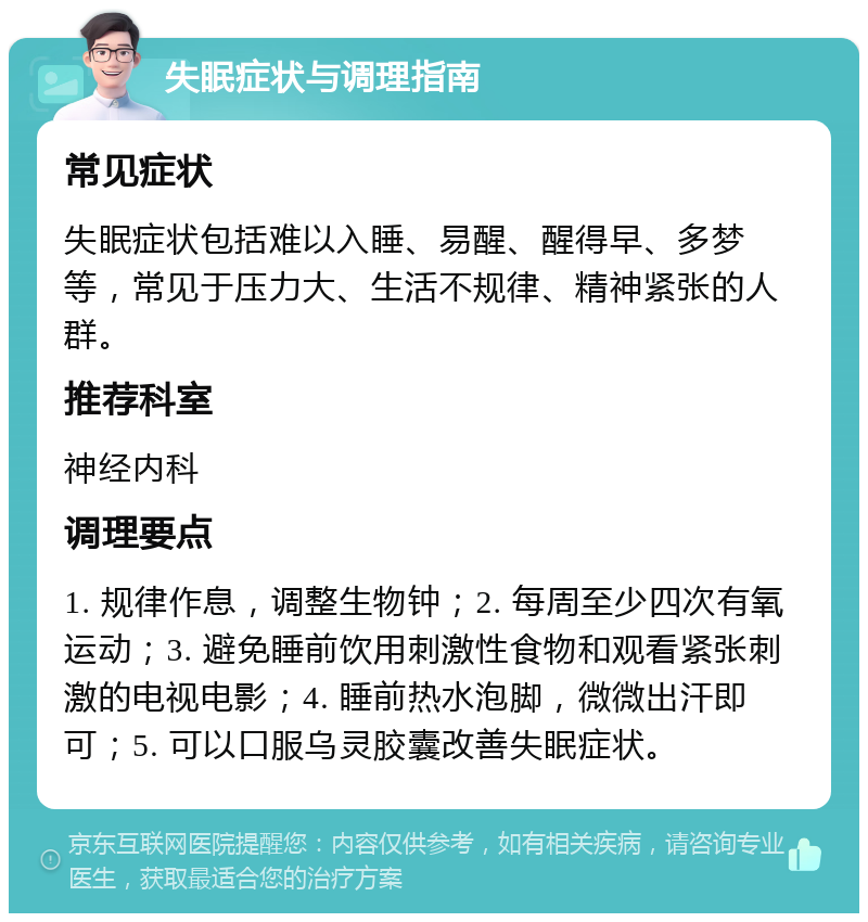 失眠症状与调理指南 常见症状 失眠症状包括难以入睡、易醒、醒得早、多梦等，常见于压力大、生活不规律、精神紧张的人群。 推荐科室 神经内科 调理要点 1. 规律作息，调整生物钟；2. 每周至少四次有氧运动；3. 避免睡前饮用刺激性食物和观看紧张刺激的电视电影；4. 睡前热水泡脚，微微出汗即可；5. 可以口服乌灵胶囊改善失眠症状。